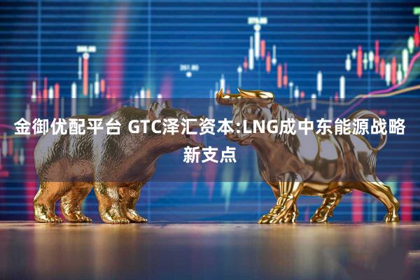 金御优配平台 GTC泽汇资本:LNG成中东能源战略新支点