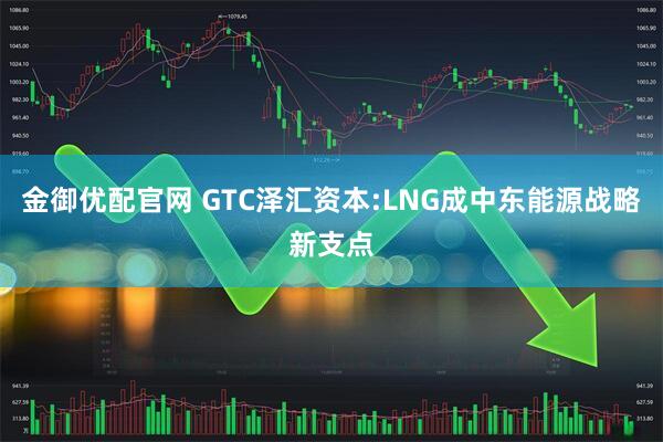 金御优配官网 GTC泽汇资本:LNG成中东能源战略新支点