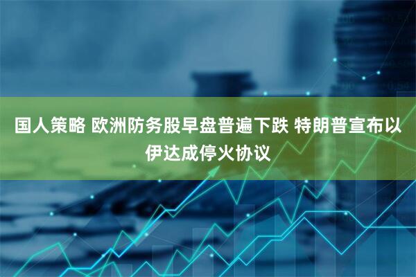 国人策略 欧洲防务股早盘普遍下跌 特朗普宣布以伊达成停火协议