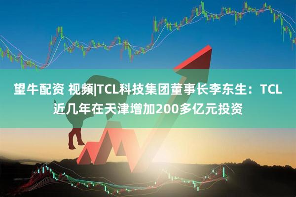 望牛配资 视频|TCL科技集团董事长李东生：TCL近几年在天津增加200多亿元投资