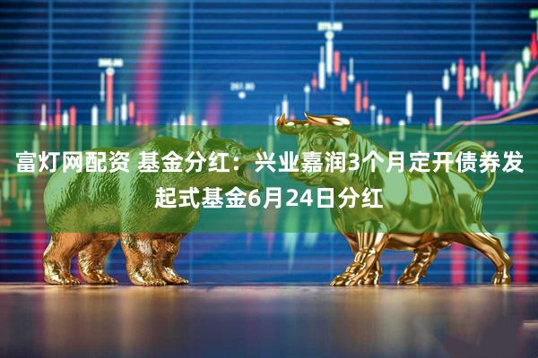 富灯网配资 基金分红：兴业嘉润3个月定开债券发起式基金6月24日分红