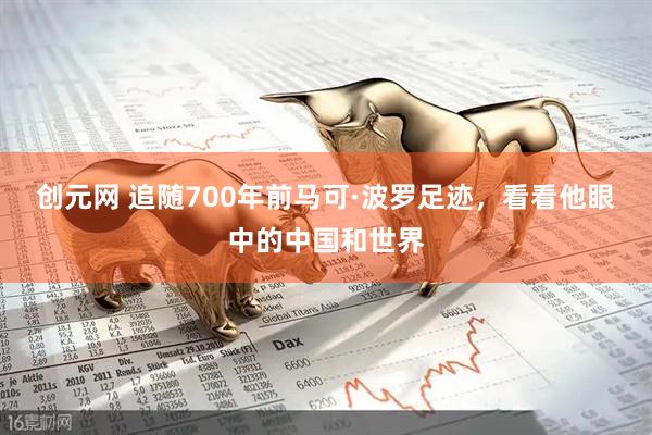 创元网 追随700年前马可·波罗足迹，看看他眼中的中国和世界
