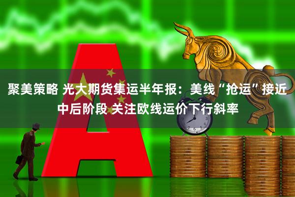 聚美策略 光大期货集运半年报：美线“抢运”接近中后阶段 关注欧线运价下行斜率