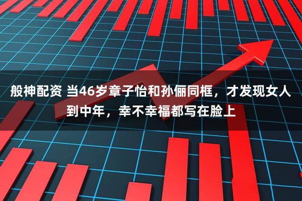 般神配资 当46岁章子怡和孙俪同框，才发现女人到中年，幸不幸福都写在脸上