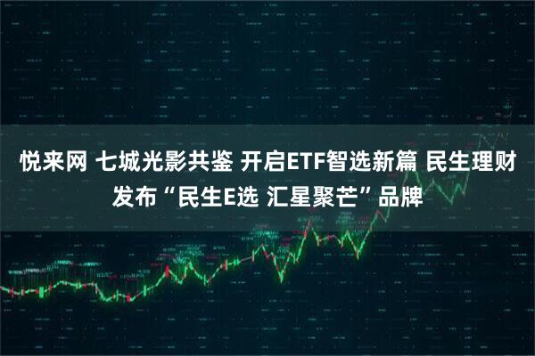 悦来网 七城光影共鉴 开启ETF智选新篇 民生理财发布“民生E选 汇星聚芒”品牌
