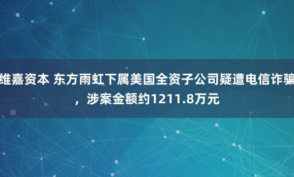 维嘉资本 东方雨虹下属美国全资子公司疑遭电信诈骗，涉案金额约1211.8万元