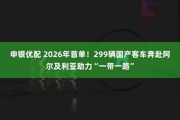 申银优配 2026年首单！299辆国产客车奔赴阿尔及利亚助力“一带一路”