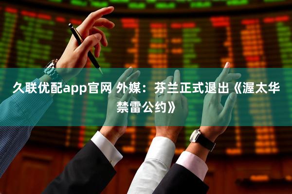 久联优配app官网 外媒：芬兰正式退出《渥太华禁雷公约》
