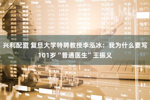 兴利配资 复旦大学特聘教授李泓冰：我为什么要写101岁“普通医生”王振义