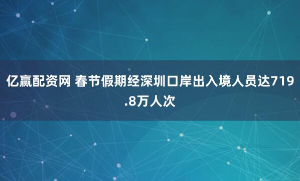 亿赢配资网 春节假期经深圳口岸出入境人员达719.8万人次