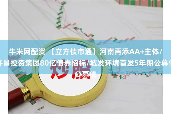 牛米网配资 【立方债市通】河南再添AA+主体/许昌投资集团80亿债券招标/城发环境首发5年期公募债