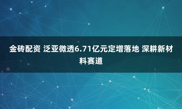 金砖配资 泛亚微透6.71亿元定增落地 深耕新材料赛道