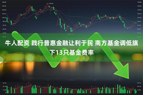 牛人配资 践行普惠金融让利于民 南方基金调低旗下13只基金费率