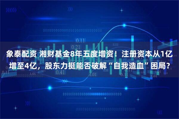 象泰配资 湘财基金8年五度增资！注册资本从1亿增至4亿，股东力挺能否破解“自我造血”困局？