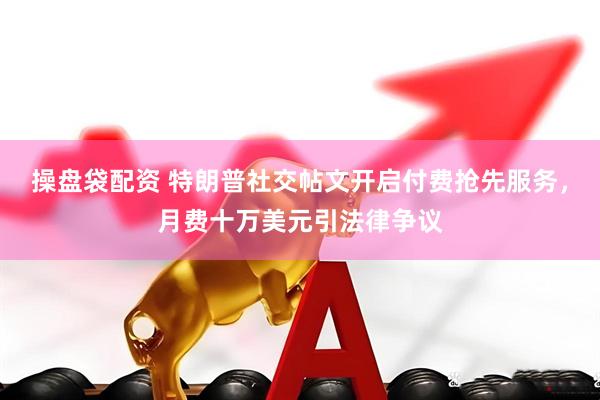 操盘袋配资 特朗普社交帖文开启付费抢先服务，月费十万美元引法律争议